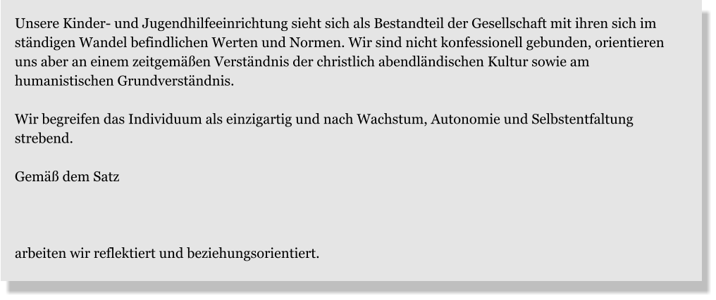 Unsere Kinder- und Jugendhilfeeinrichtung sieht sich als Bestandteil der Gesellschaft mit ihren sich im ständigen Wandel befindlichen Werten und Normen. Wir sind nicht konfessionell gebunden, orientieren uns aber an einem zeitgemäßen Verständnis der christlich abendländischen Kultur sowie am humanistischen Grundverständnis.  Wir begreifen das Individuum als einzigartig und nach Wachstum, Autonomie und Selbstentfaltung strebend.  Gemäß dem Satz    arbeiten wir reflektiert und beziehungsorientiert.